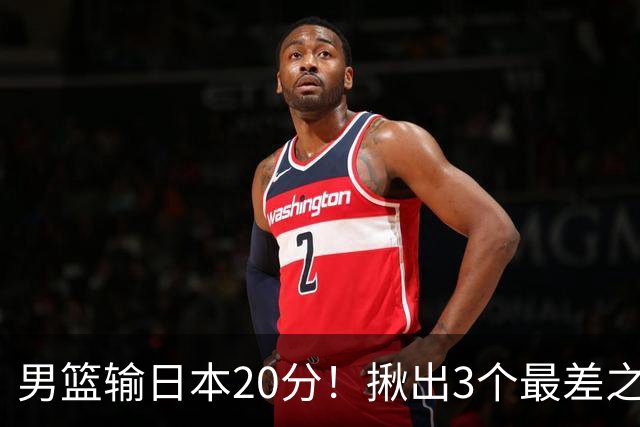 男篮输日本20分！揪出3个最差之人，坑惨了球队